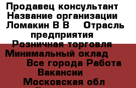 Продавец-консультант › Название организации ­ Ломакин В.В. › Отрасль предприятия ­ Розничная торговля › Минимальный оклад ­ 35 000 - Все города Работа » Вакансии   . Московская обл.,Бронницы г.